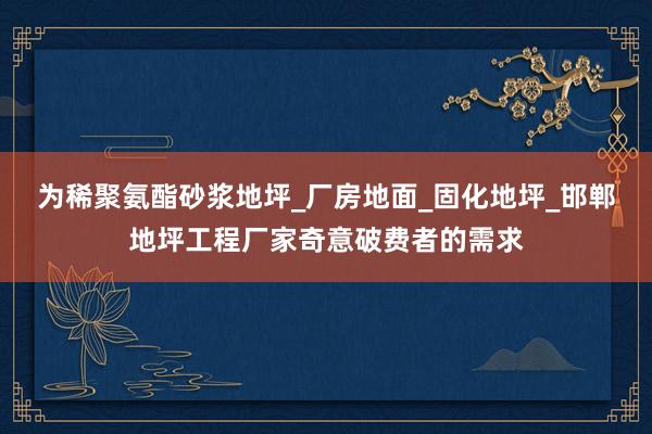 为稀聚氨酯砂浆地坪_厂房地面_固化地坪_邯郸地坪工程厂家奇意破费者的需求